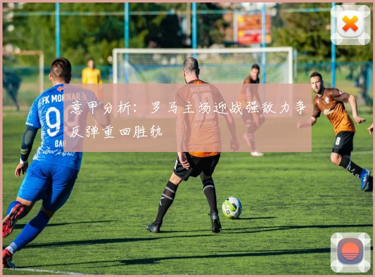 意甲分析：罗马主场迎战强敌力争反弹重回胜轨