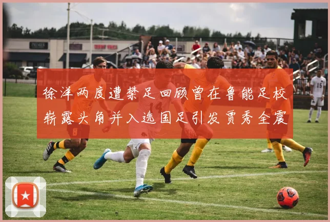 徐洋两度遭禁足回顾曾在鲁能足校崭露头角并入选国足引发贾秀全震惊