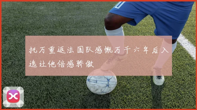 托万重返法国队感慨万千六年后入选让他倍感骄傲