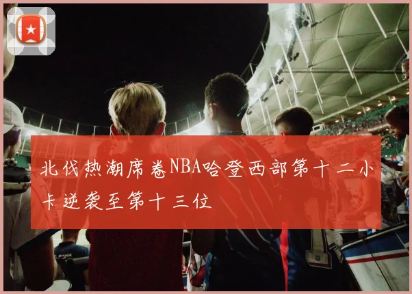北伐热潮席卷NBA哈登西部第十二小卡逆袭至第十三位