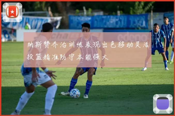 纳斯赞乔治训练表现出色移动灵活投篮精准防守本能强大