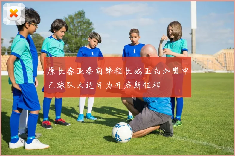 原长春亚泰前锋程长城正式加盟中乙球队大连可为开启新征程