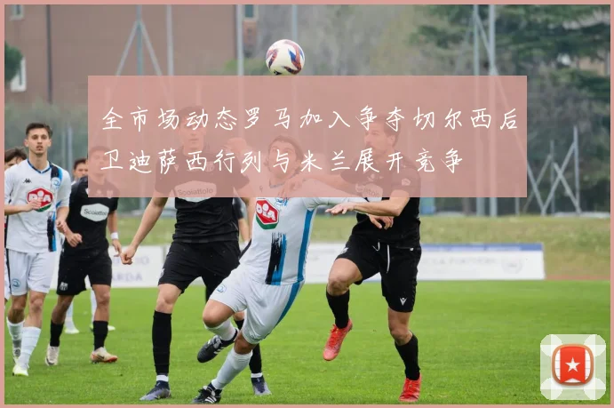 全市场动态罗马加入争夺切尔西后卫迪萨西行列与米兰展开竞争