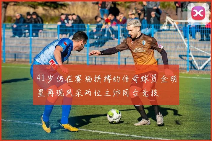 41岁仍在赛场拼搏的传奇球员全明星再现风采两位主帅同台竞技