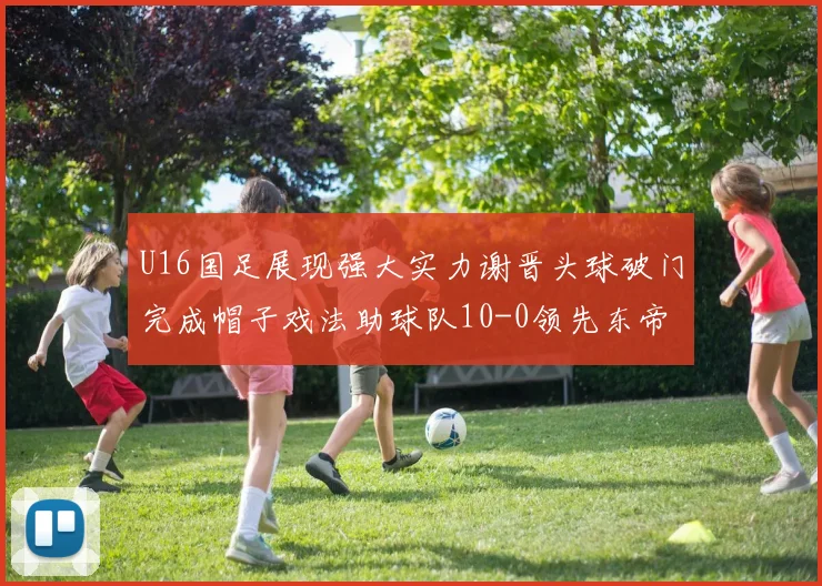 U16国足展现强大实力谢晋头球破门完成帽子戏法助球队10-0领先东帝汶