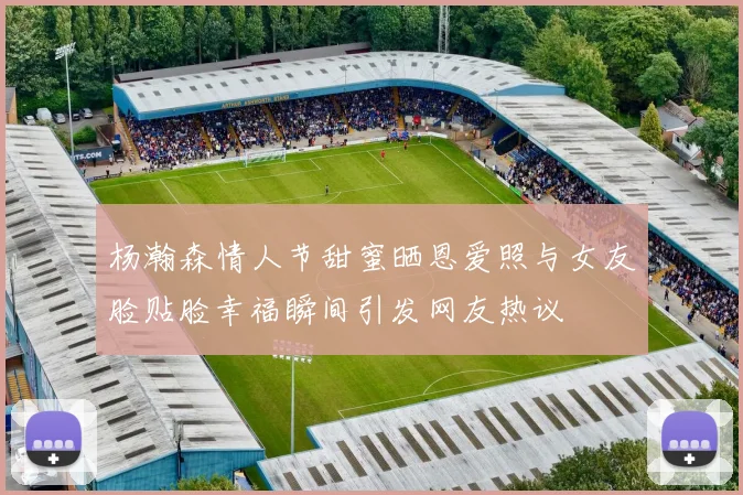 杨瀚森情人节甜蜜晒恩爱照与女友脸贴脸幸福瞬间引发网友热议