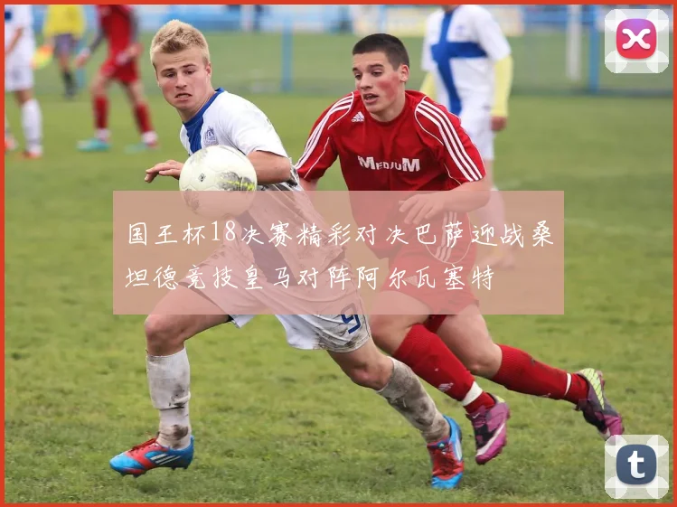 国王杯18决赛精彩对决巴萨迎战桑坦德竞技皇马对阵阿尔瓦塞特