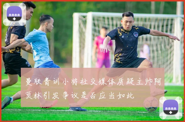 曼联青训小将社交媒体质疑主帅阿莫林引发争议是否应当如此