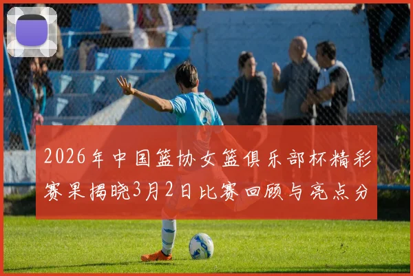 2026年中国篮协女篮俱乐部杯精彩赛果揭晓3月2日比赛回顾与亮点分析