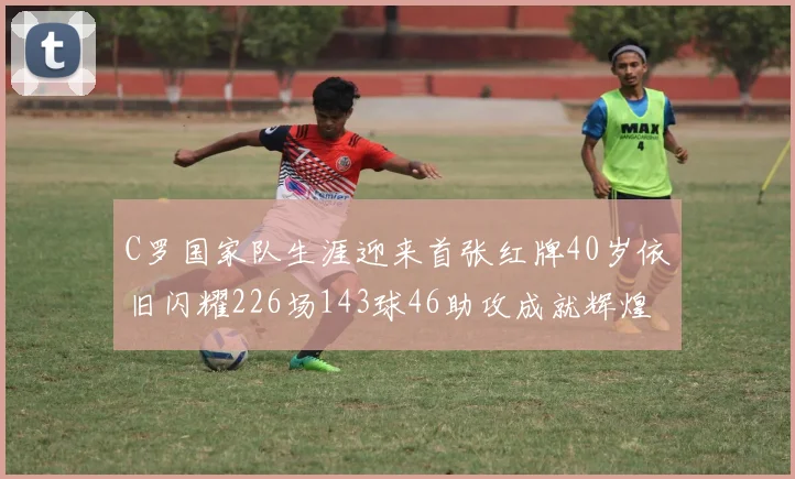 C罗国家队生涯迎来首张红牌40岁依旧闪耀226场143球46助攻成就辉煌
