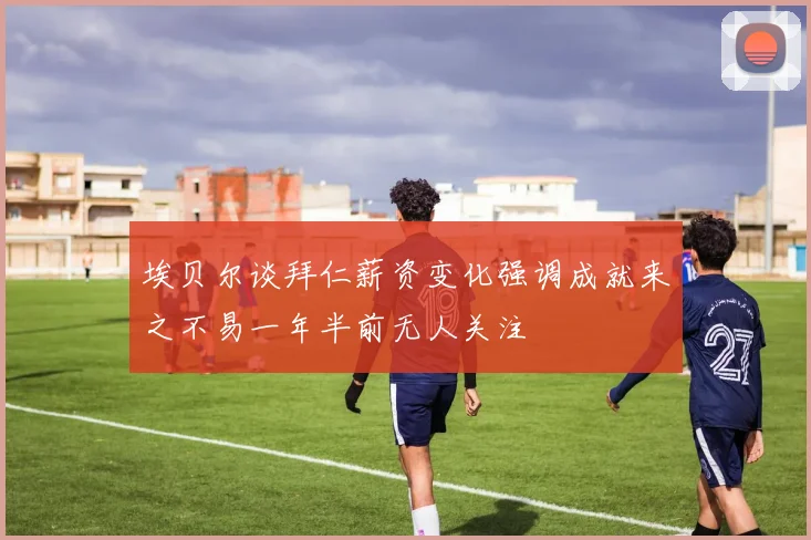 埃贝尔谈拜仁薪资变化强调成就来之不易一年半前无人关注