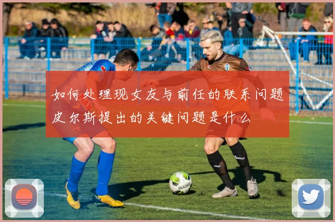 如何处理现女友与前任的联系问题皮尔斯提出的关键问题是什么