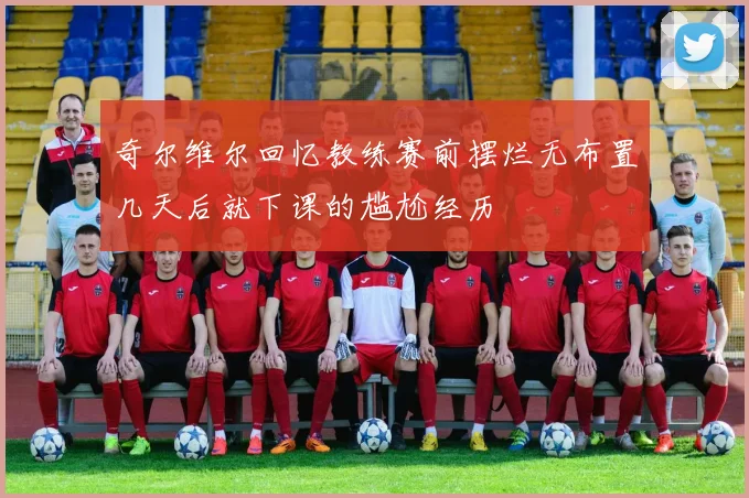 奇尔维尔回忆教练赛前摆烂无布置几天后就下课的尴尬经历