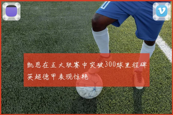 凯恩在五大联赛中突破300球里程碑英超德甲表现惊艳