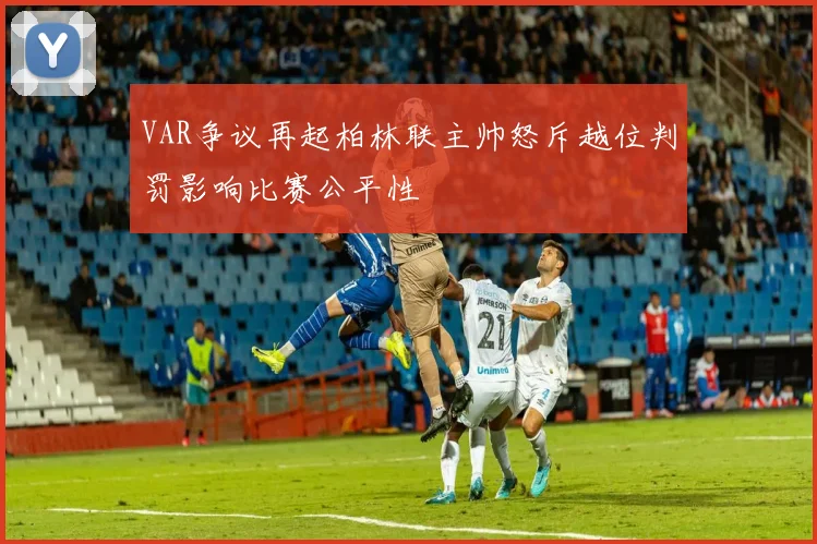 VAR争议再起柏林联主帅怒斥越位判罚影响比赛公平性