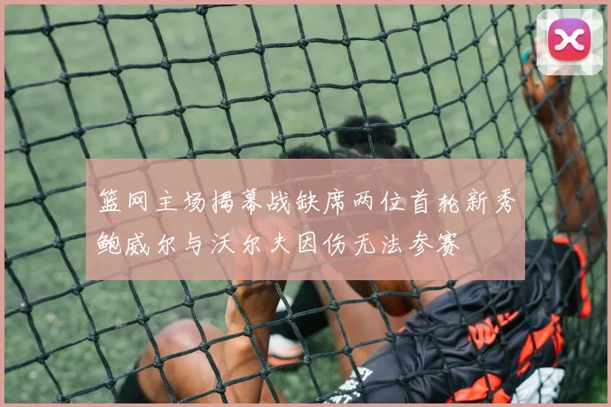 篮网主场揭幕战缺席两位首轮新秀鲍威尔与沃尔夫因伤无法参赛