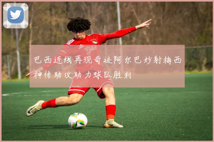 巴西连线再现奇迹阿尔巴妙射梅西神传助攻助力球队胜利