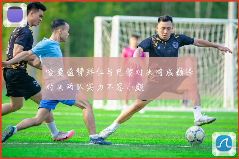 哈曼盛赞拜仁与巴黎对决将成巅峰对决两队实力不容小觑