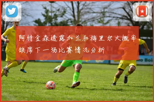 阿特金森透露加兰和梅里尔大概率缺席下一场比赛情况分析