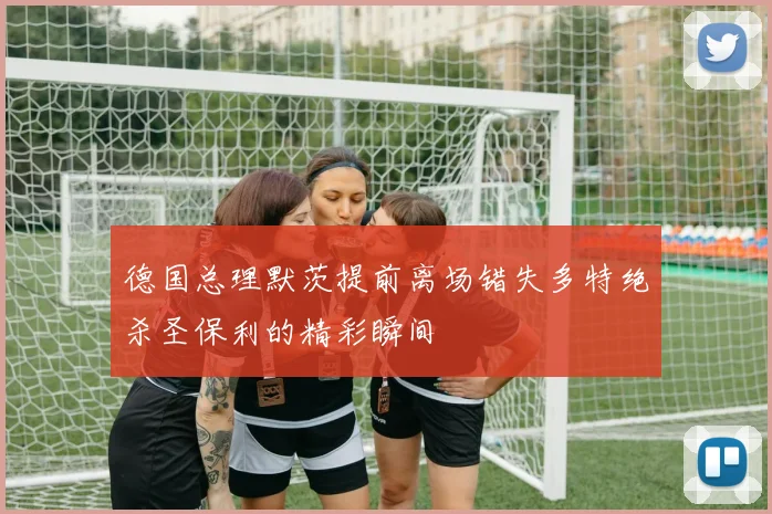 德国总理默茨提前离场错失多特绝杀圣保利的精彩瞬间