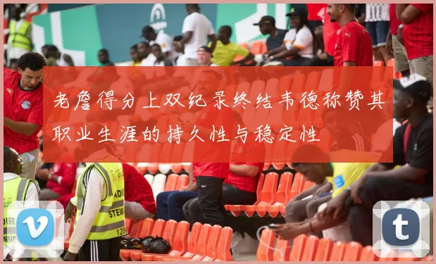 老詹得分上双纪录终结韦德称赞其职业生涯的持久性与稳定性