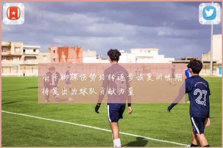 小卡脚踝伤势好转逐步恢复训练期待复出为球队贡献力量