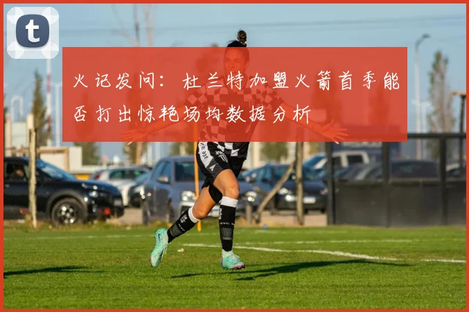 火记发问：杜兰特加盟火箭首季能否打出惊艳场均数据分析