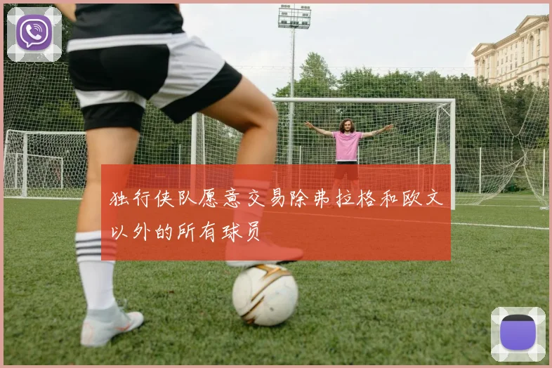 独行侠队愿意交易除弗拉格和欧文以外的所有球员