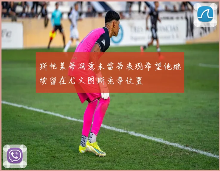 斯帕莱蒂满意米雷蒂表现希望他继续留在尤文图斯竞争位置