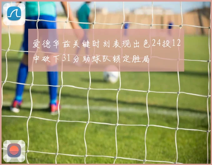 爱德华兹关键时刻表现出色24投12中砍下31分助球队锁定胜局