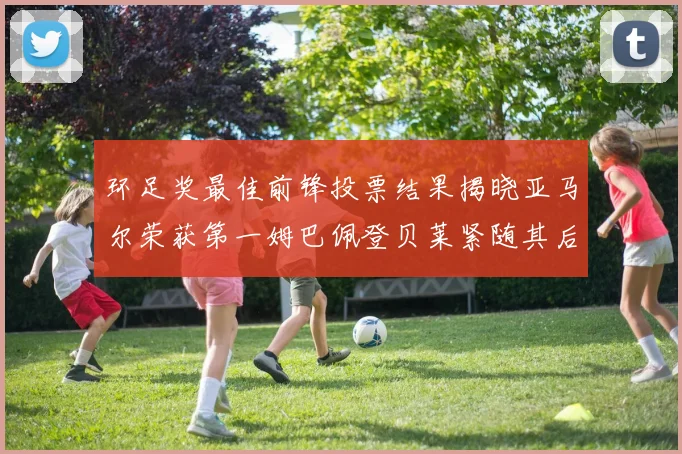 环足奖最佳前锋投票结果揭晓亚马尔荣获第一姆巴佩登贝莱紧随其后