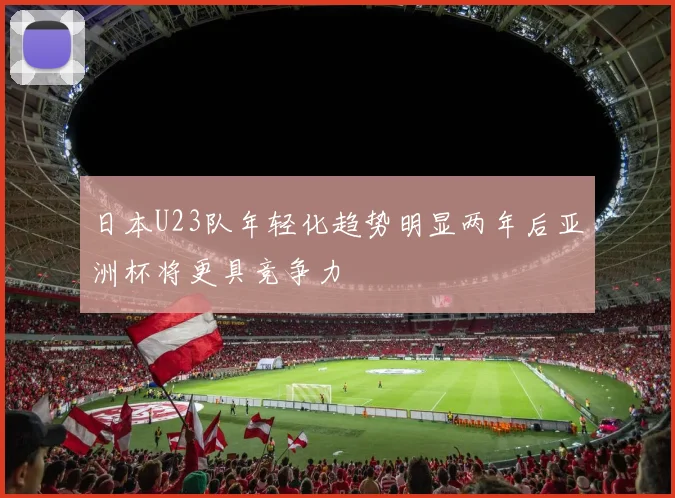 日本U23队年轻化趋势明显两年后亚洲杯将更具竞争力