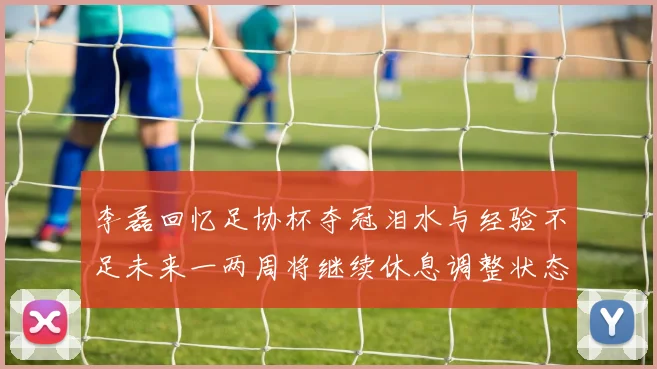 李磊回忆足协杯夺冠泪水与经验不足未来一两周将继续休息调整状态
