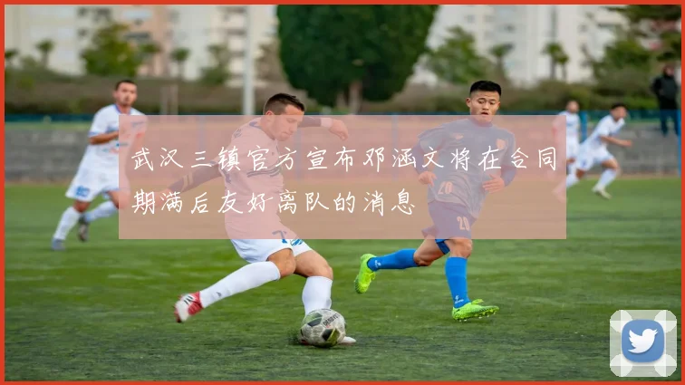 武汉三镇官方宣布邓涵文将在合同期满后友好离队的消息