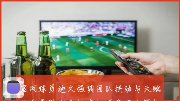 篮网球员迪文强调团队拼劲与天赋结合是胜利关键应把握每场比赛机会