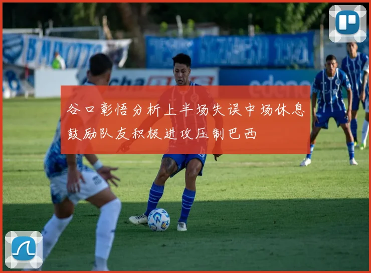 谷口彰悟分析上半场失误中场休息鼓励队友积极进攻压制巴西