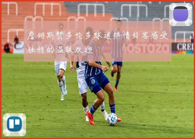 詹姆斯赞多伦多球迷热情好客感受独特的温暖欢迎