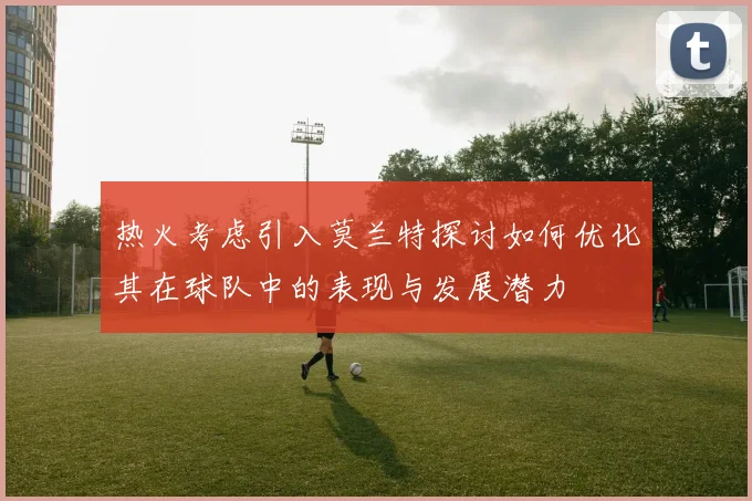 热火考虑引入莫兰特探讨如何优化其在球队中的表现与发展潜力