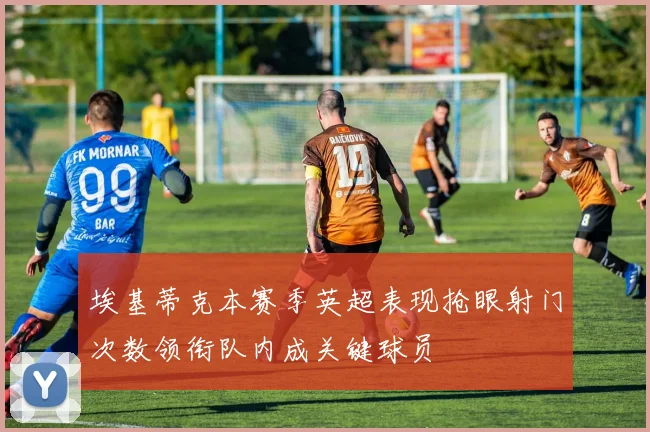 埃基蒂克本赛季英超表现抢眼射门次数领衔队内成关键球员