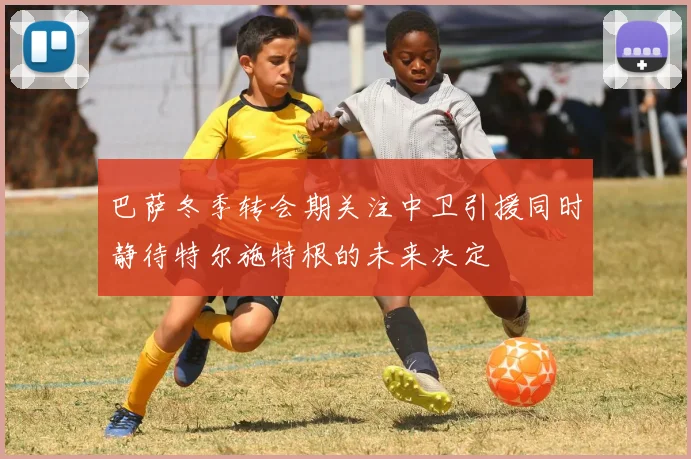 巴萨冬季转会期关注中卫引援同时静待特尔施特根的未来决定
