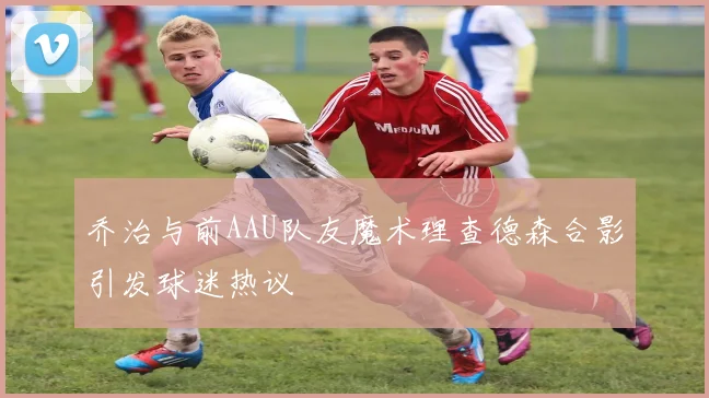 乔治与前AAU队友魔术理查德森合影引发球迷热议
