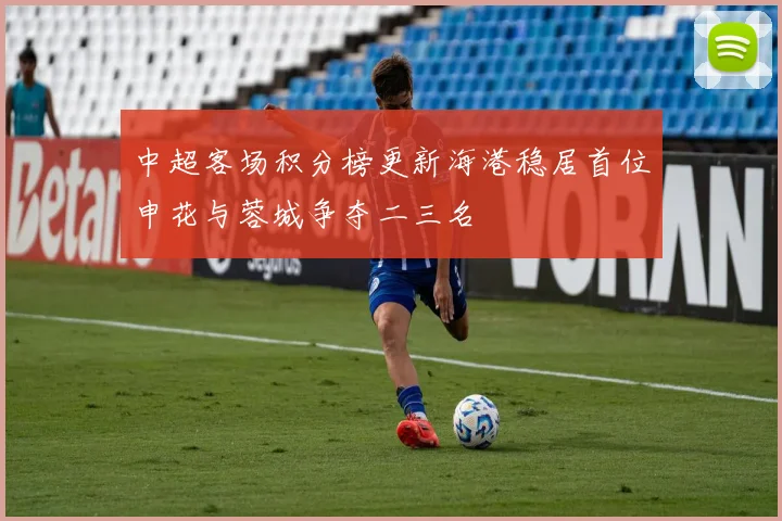 中超客场积分榜更新海港稳居首位申花与蓉城争夺二三名