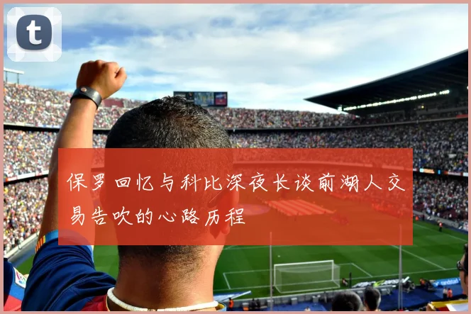 保罗回忆与科比深夜长谈前湖人交易告吹的心路历程