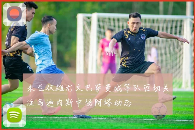 米兰双雄尤文巴萨曼城等队密切关注乌迪内斯中场阿塔动态