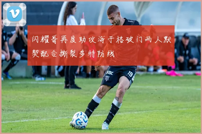 闪耀哥再度助攻海于格破门两人默契配合撕裂多特防线