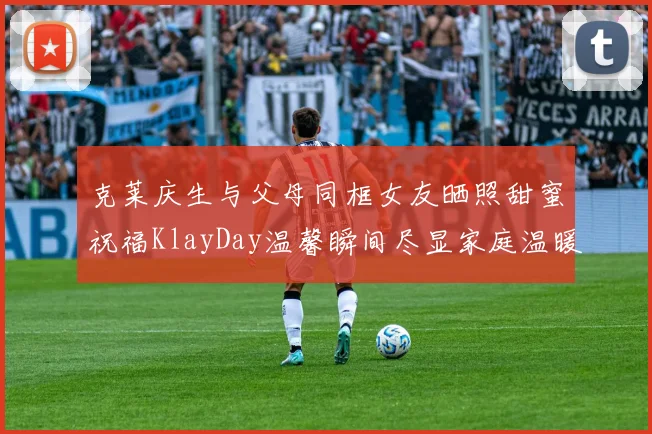 克莱庆生与父母同框女友晒照甜蜜祝福KlayDay温馨瞬间尽显家庭温暖
