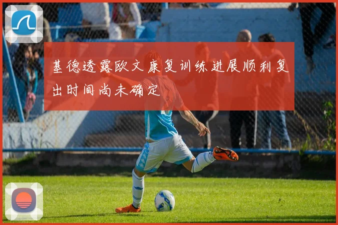 基德透露欧文康复训练进展顺利复出时间尚未确定