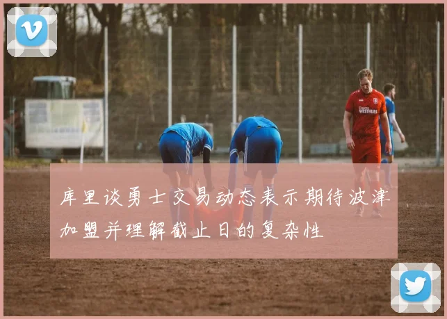 库里谈勇士交易动态表示期待波津加盟并理解截止日的复杂性